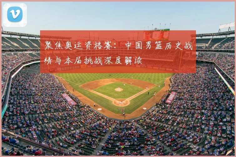 聚焦奥运资格赛：中国男篮历史战绩与本届挑战深度解读