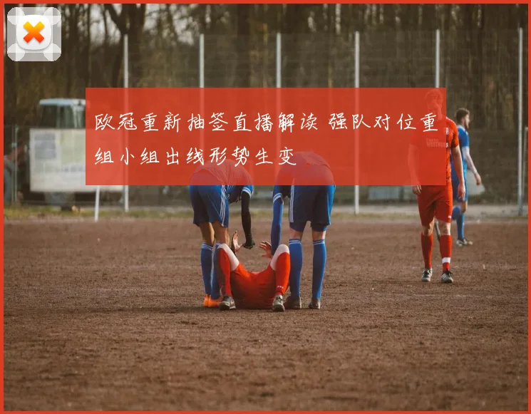 欧冠重新抽签直播解读 强队对位重组小组出线形势生变