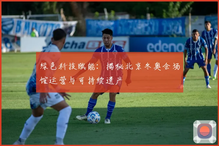 绿色科技赋能：揭秘北京冬奥会场馆运营与可持续遗产