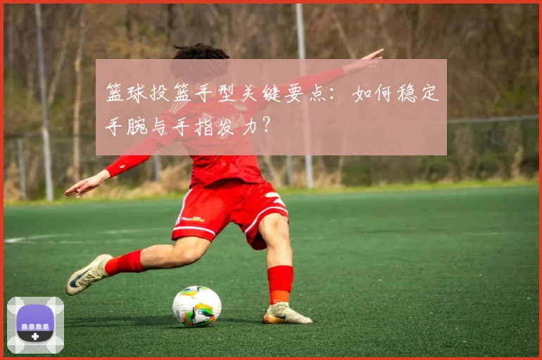 篮球投篮手型关键要点：如何稳定手腕与手指发力？