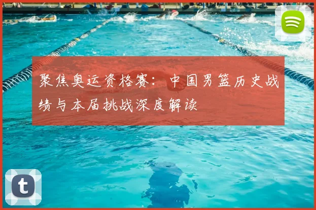 聚焦奥运资格赛：中国男篮历史战绩与本届挑战深度解读