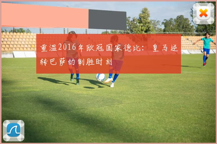 重温2016年欧冠国家德比：皇马逆转巴萨的制胜时刻